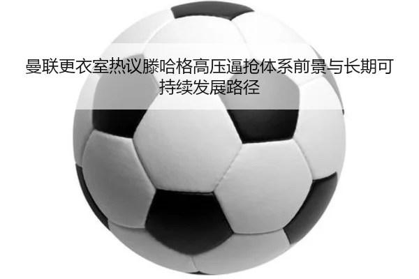 曼联更衣室热议滕哈格高压逼抢体系前景与长期可持续发展路径