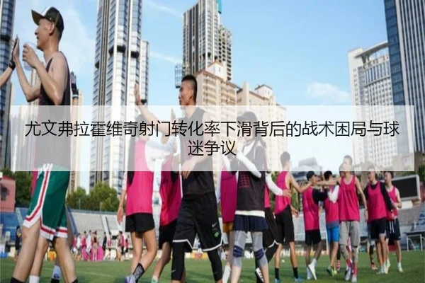 尤文弗拉霍维奇射门转化率下滑背后的战术困局与球迷争议